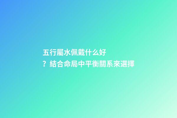 五行屬水佩戴什么好？結合命局中平衡關系來選擇